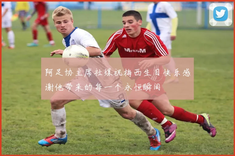 阿足协主席社媒祝梅西生日快乐感谢他带来的每一个永恒瞬间