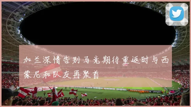 加兰深情告别马竞期待重返时与西蒙尼和队友再聚首