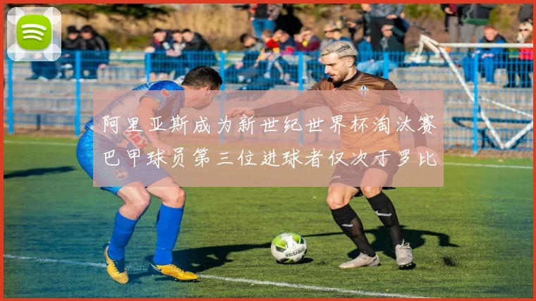 阿里亚斯成为新世纪世界杯淘汰赛巴甲球员第三位进球者仅次于罗比尼奥
