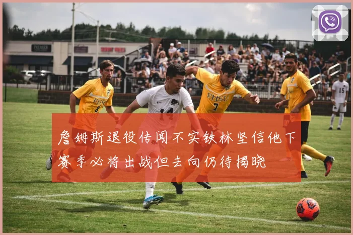 詹姆斯退役传闻不实铁林坚信他下赛季必将出战但去向仍待揭晓