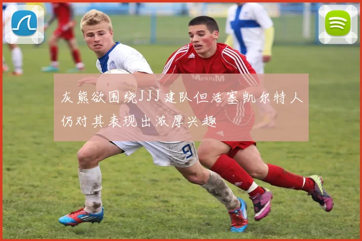 灰熊欲围绕JJJ建队但活塞凯尔特人仍对其表现出浓厚兴趣