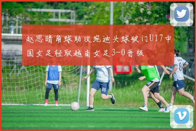 赵思晴角球助攻宛迪头球破门U17中国女足轻取越南女足3-0晋级