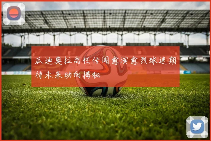 瓜迪奥拉离任传闻愈演愈烈球迷期待未来动向揭秘