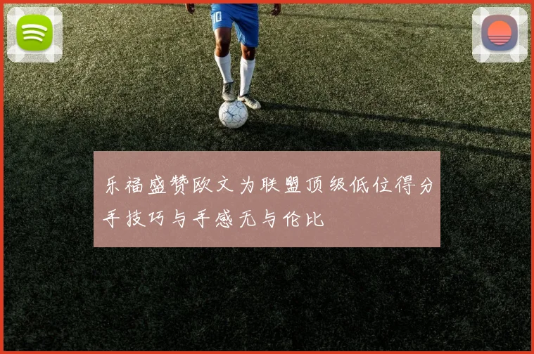 乐福盛赞欧文为联盟顶级低位得分手技巧与手感无与伦比