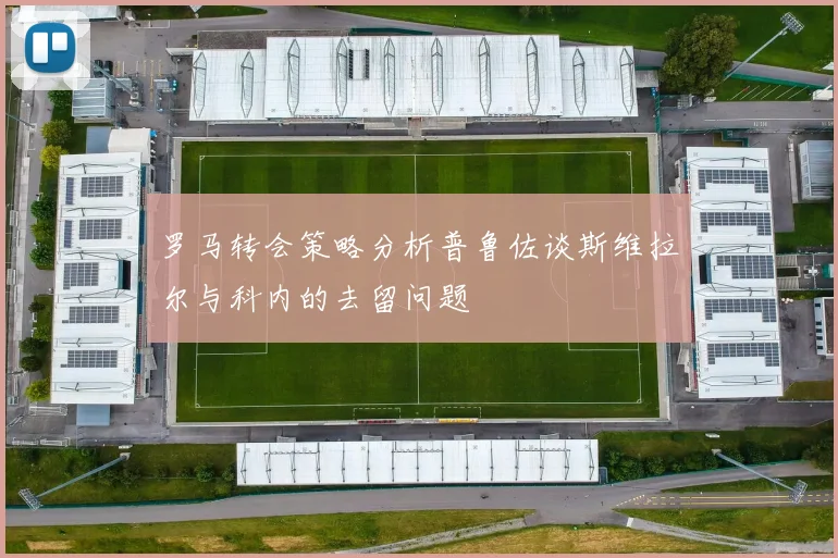 罗马转会策略分析普鲁佐谈斯维拉尔与科内的去留问题