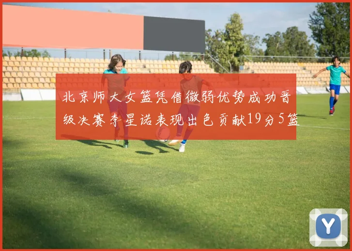 北京师大女篮凭借微弱优势成功晋级决赛李星诺表现出色贡献19分5篮板