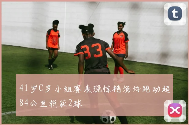 41岁C罗小组赛表现惊艳场均跑动超84公里斩获2球
