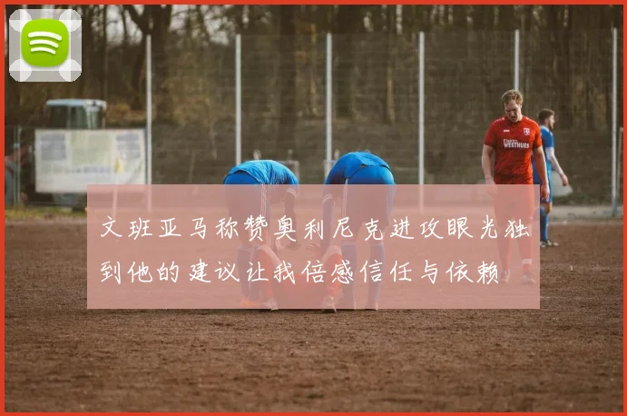 文班亚马称赞奥利尼克进攻眼光独到他的建议让我倍感信任与依赖