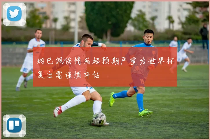 姆巴佩伤情或超预期严重为世界杯复出需谨慎评估