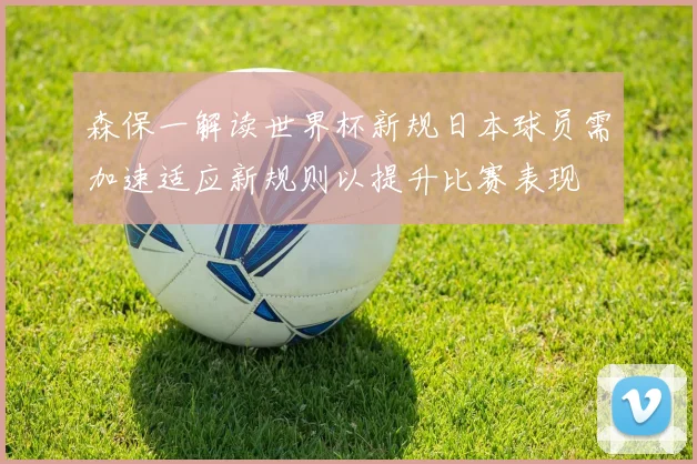 森保一解读世界杯新规日本球员需加速适应新规则以提升比赛表现