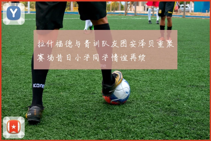拉什福德与青训队友图安泽贝重聚赛场昔日小学同学情谊再续