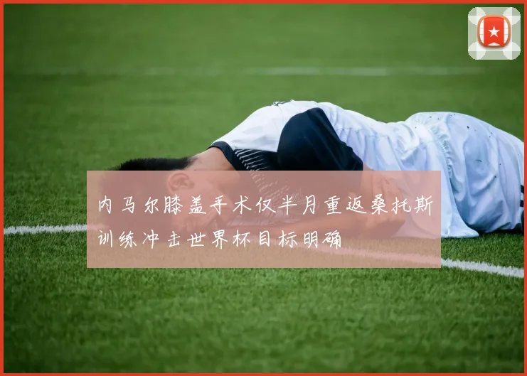 内马尔膝盖手术仅半月重返桑托斯训练冲击世界杯目标明确