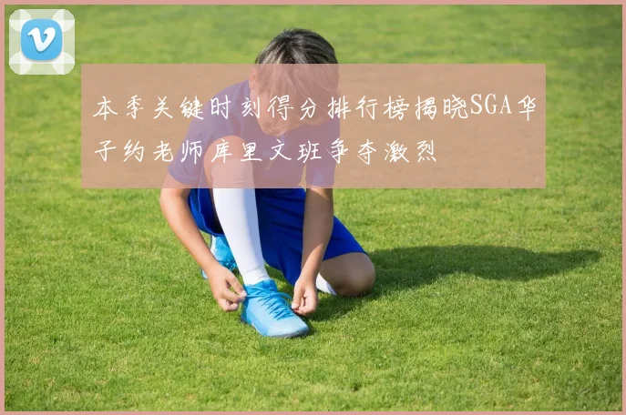 本季关键时刻得分排行榜揭晓SGA华子约老师库里文班争夺激烈