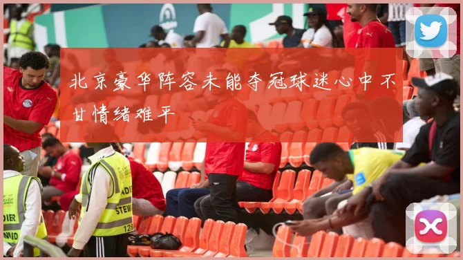 北京豪华阵容未能夺冠球迷心中不甘情绪难平